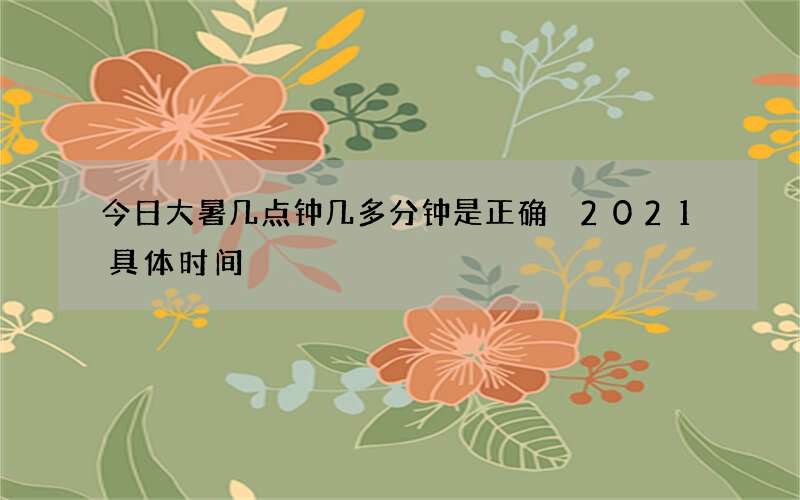 今日大暑几点钟几多分钟是正确 2021具体时间